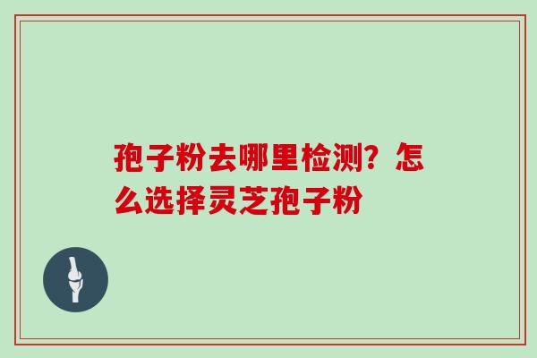 孢子粉去哪里检测？怎么选择灵芝孢子粉