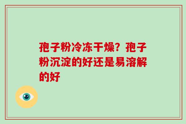 孢子粉冷冻干燥？孢子粉沉淀的好还是易溶解的好