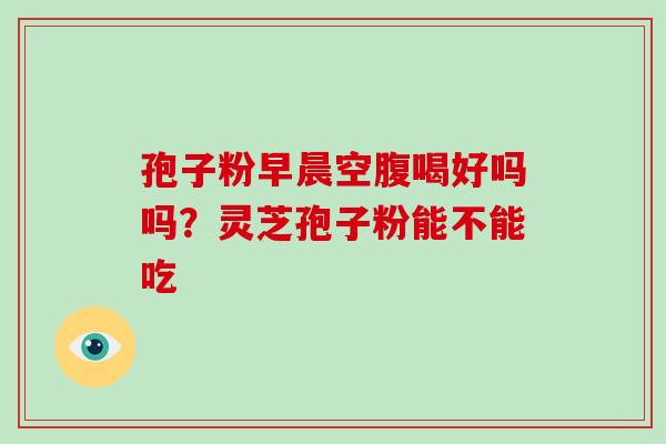 孢子粉早晨空腹喝好吗吗？灵芝孢子粉能不能吃