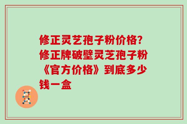 修正灵艺孢子粉价格？修正牌破壁灵芝孢子粉《官方价格》到底多少钱一盒
