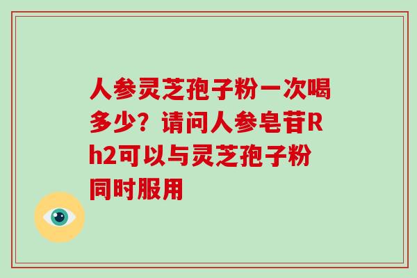 人参灵芝孢子粉一次喝多少？请问人参皂苷Rh2可以与灵芝孢子粉同时服用