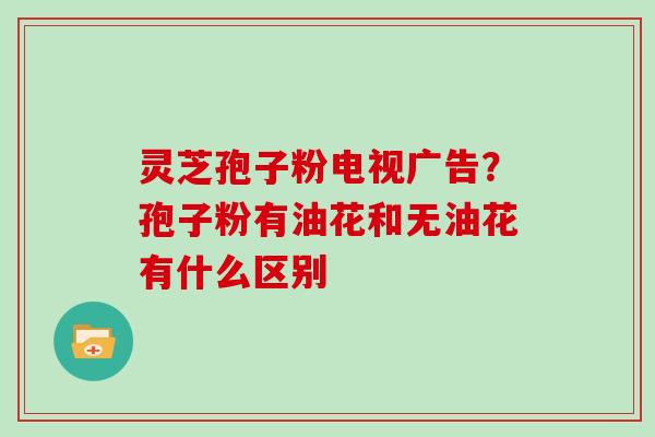 灵芝孢子粉电视广告？孢子粉有油花和无油花有什么区别