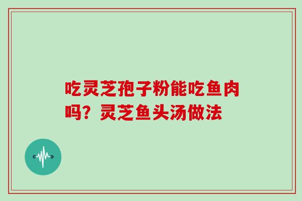 吃灵芝孢子粉能吃鱼肉吗?灵芝鱼头汤做法-第1张图片-灵芝大师 吃灵芝孢子粉能吃鱼肉吗?灵芝鱼头汤做法-第1张图片-灵芝大师