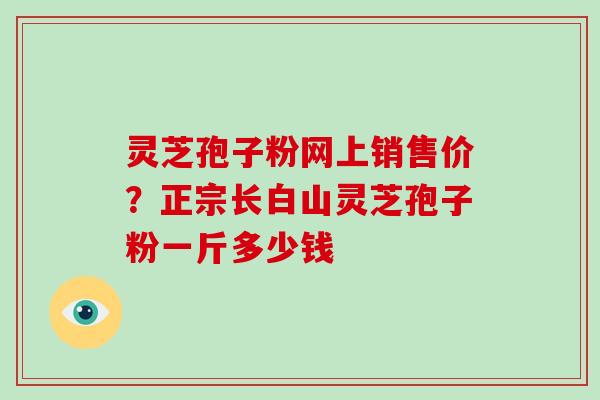 灵芝孢子粉网上销售价？正宗长白山灵芝孢子粉一斤多少钱