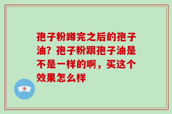 孢子粉蹲完之后的孢子油？孢子粉跟孢子油是不是一样的啊，买这个效果怎么样