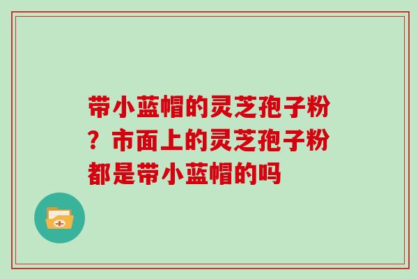带小蓝帽的灵芝孢子粉？市面上的灵芝孢子粉都是带小蓝帽的吗