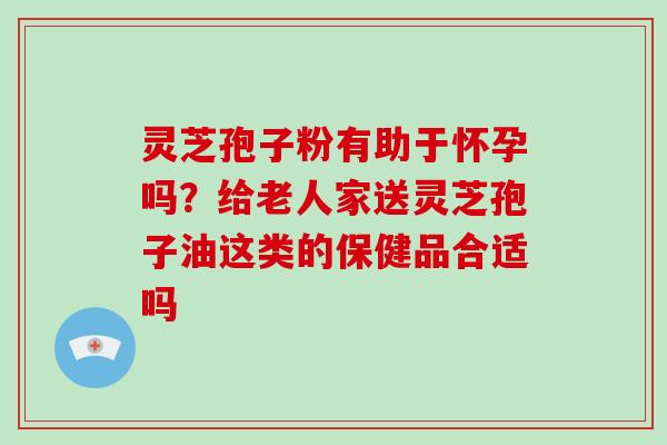 灵芝孢子粉有助于怀孕吗？给老人家送灵芝孢子油这类的保健品合适吗
