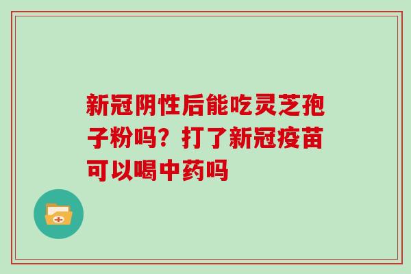 新冠阴性后能吃灵芝孢子粉吗?打了新冠疫苗可以喝中药吗-第1张图片-灵芝大师 新冠阴性后能吃灵芝孢子粉吗?打了新冠疫苗可以喝中药吗-第1张图片-灵芝大师