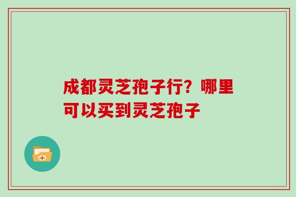成都灵芝孢子行？哪里可以买到灵芝孢子