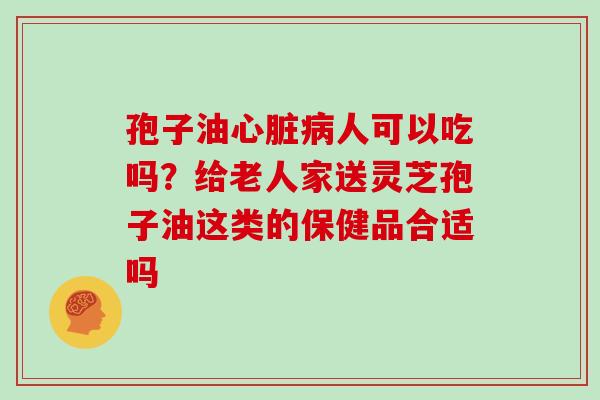 孢子油心脏病人可以吃吗？给老人家送灵芝孢子油这类的保健品合适吗