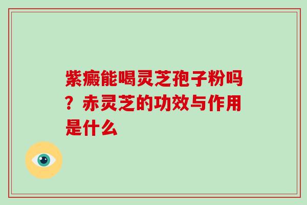 紫癜能喝灵芝孢子粉吗?赤灵芝的功效与作用是什么-第1张图片-灵芝大师 紫癜能喝灵芝孢子粉吗?赤灵芝的功效与作用是什么-第1张图片-灵芝大师