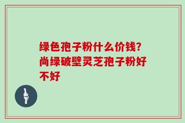 绿色孢子粉什么价钱？尚绿破壁灵芝孢子粉好不好