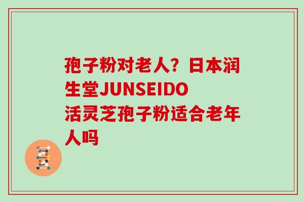 孢子粉对老人？日本润生堂JUNSEIDO活灵芝孢子粉适合老年人吗
