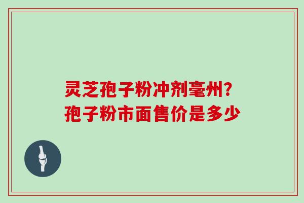 灵芝孢子粉冲剂毫州？孢子粉市面售价是多少