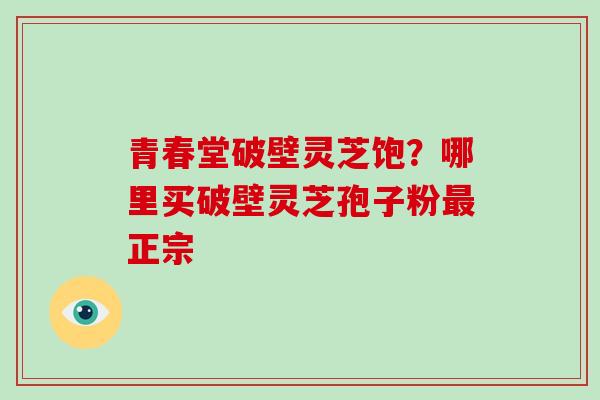 青春堂破壁灵芝饱？哪里买破壁灵芝孢子粉最正宗