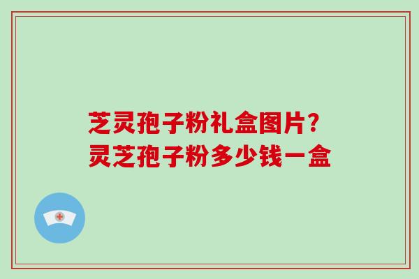 芝灵孢子粉礼盒图片？灵芝孢子粉多少钱一盒