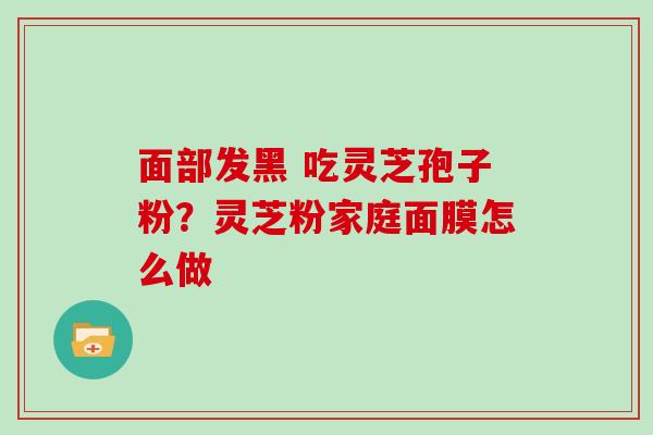 面部发黑 吃灵芝孢子粉？灵芝粉家庭面膜怎么做