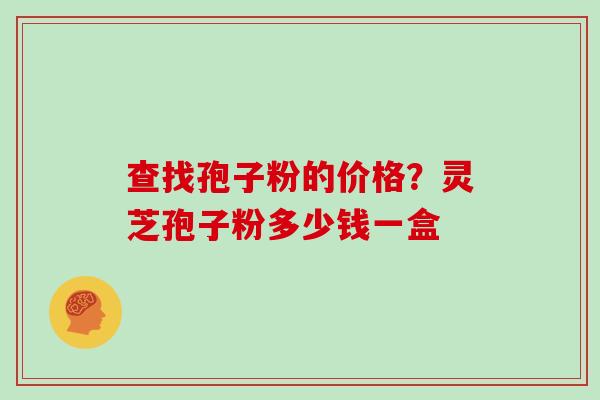 查找孢子粉的价格？灵芝孢子粉多少钱一盒