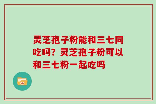 灵芝孢子粉能和三七同吃吗？灵芝孢子粉可以和三七粉一起吃吗