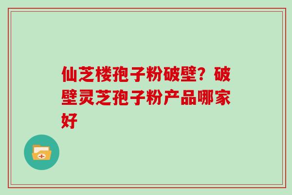 仙芝楼孢子粉破壁？破壁灵芝孢子粉产品哪家好