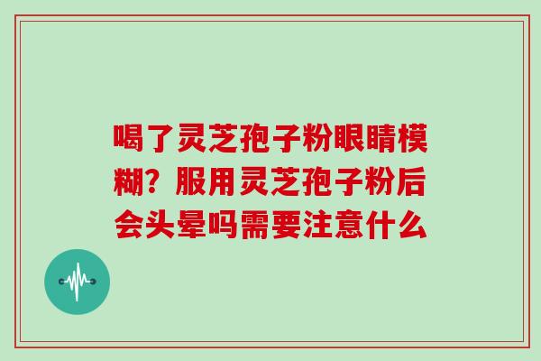 喝了灵芝孢子粉眼睛模糊？服用灵芝孢子粉后会头晕吗需要注意什么