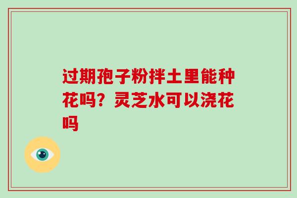 过期孢子粉拌土里能种花吗？灵芝水可以浇花吗