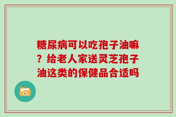 糖尿病可以吃孢子油嘛？给老人家送灵芝孢子油这类的保健品合适吗