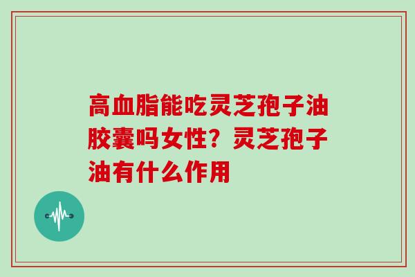 高血脂能吃灵芝孢子油胶囊吗女性？灵芝孢子油有什么作用