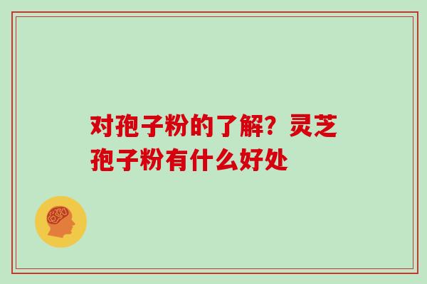 对孢子粉的了解？灵芝孢子粉有什么好处