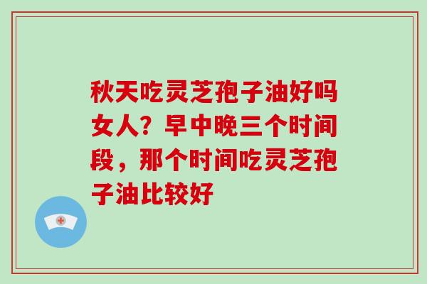 秋天吃灵芝孢子油好吗女人？早中晚三个时间段，那个时间吃灵芝孢子油比较好