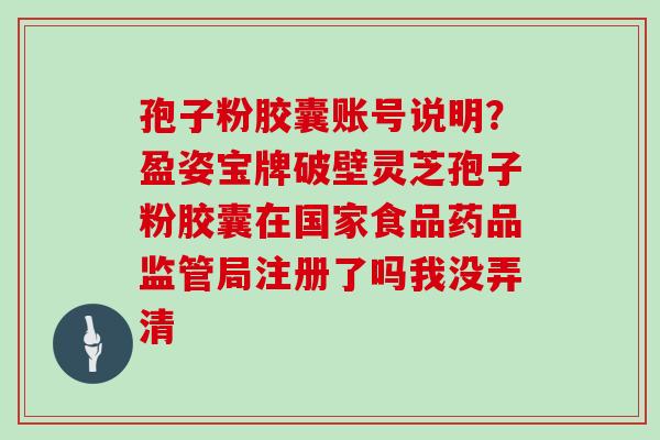 孢子粉胶囊账号说明？盈姿宝牌破壁灵芝孢子粉胶囊在国家食品药品监管局注册了吗我没弄清