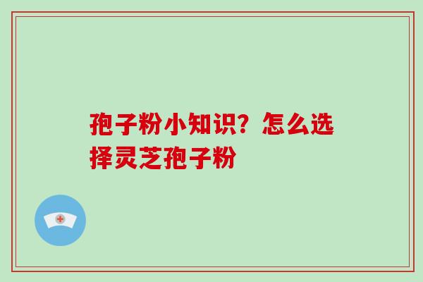 孢子粉小知识？怎么选择灵芝孢子粉