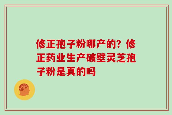 修正孢子粉哪产的？修正药业生产破壁灵芝孢子粉是真的吗