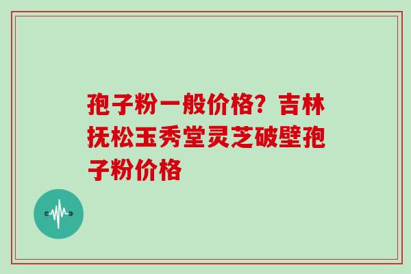 孢子粉一般价格？吉林抚松玉秀堂灵芝破壁孢子粉价格