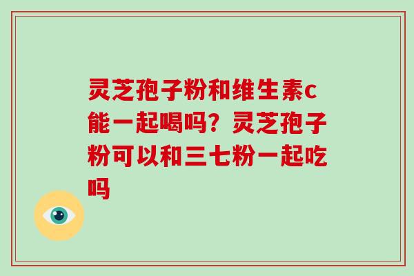 灵芝孢子粉和维生素c能一起喝吗？灵芝孢子粉可以和三七粉一起吃吗
