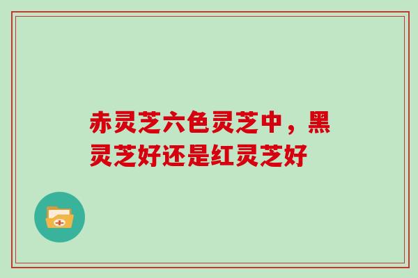 赤灵芝六色灵芝中，黑灵芝好还是红灵芝好-第1张图片-灵芝大师