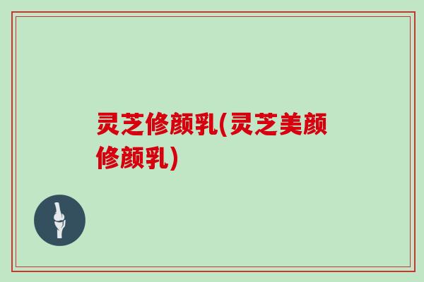 灵芝修颜乳(灵芝美颜修颜乳)-第1张图片-灵芝大师