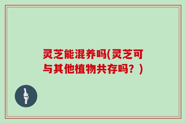 灵芝能混养吗(灵芝可与其他植物共存吗？)