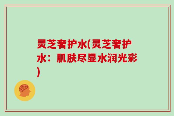 灵芝奢护水(灵芝奢护水：肌肤尽显水润光彩)