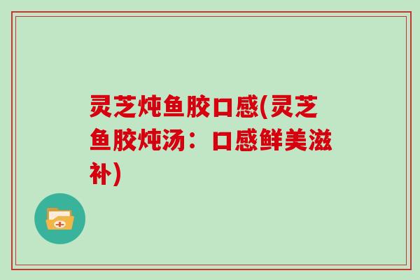 灵芝炖鱼胶口感(灵芝鱼胶炖汤：口感鲜美滋补)