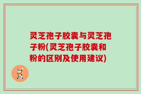 灵芝孢子胶囊与灵芝孢子粉(灵芝孢子胶囊和粉的区别及使用建议)