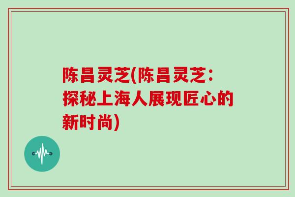 陈昌灵芝(陈昌灵芝：探秘上海人展现匠心的新时尚)