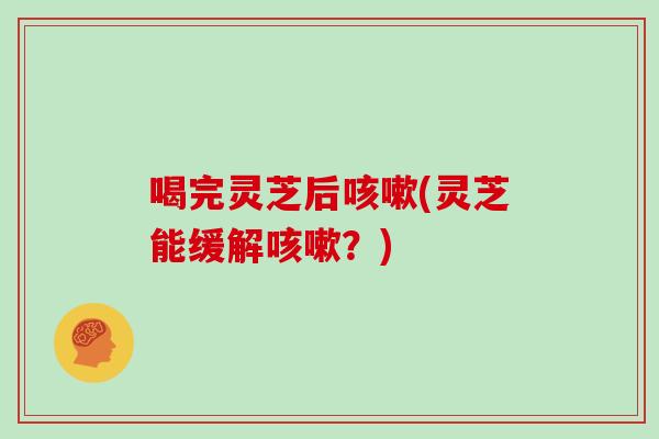 喝完灵芝后咳嗽(灵芝能缓解咳嗽？)
