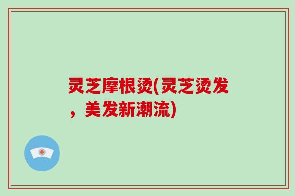 灵芝摩根烫(灵芝烫发，美发新潮流)