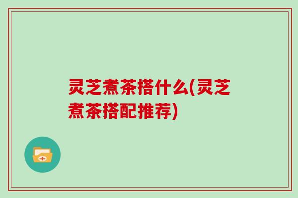 灵芝煮茶搭什么(灵芝煮茶搭配推荐)