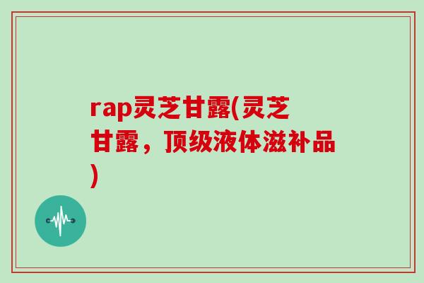 rap灵芝甘露(灵芝甘露，顶级液体滋补品)