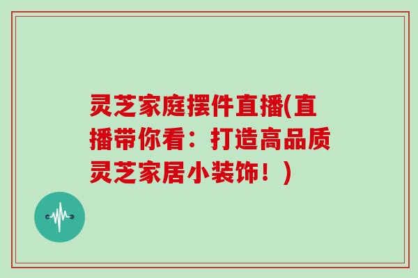 灵芝家庭摆件直播(直播带你看：打造高品质灵芝家居小装饰！)
