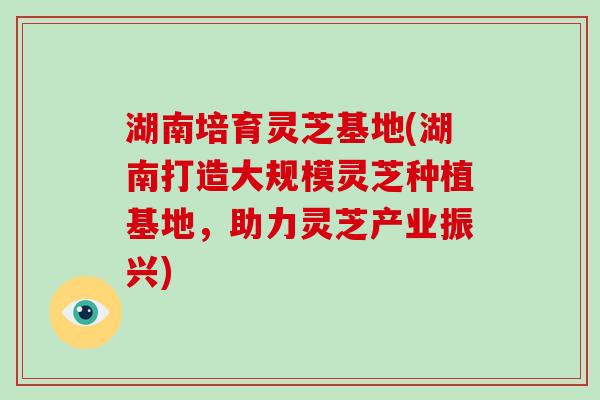 湖南培育灵芝基地(湖南打造大规模灵芝种植基地，助力灵芝产业振兴)