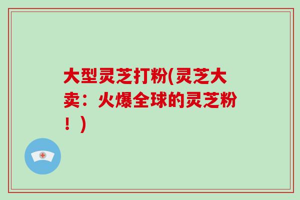 大型灵芝打粉(灵芝大卖：火爆全球的灵芝粉！)