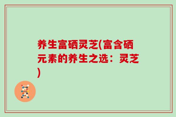 养生富硒灵芝(富含硒元素的养生之选：灵芝)